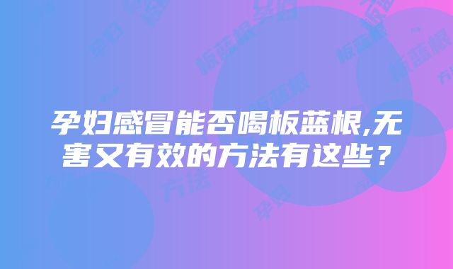 孕妇感冒能否喝板蓝根,无害又有效的方法有这些？