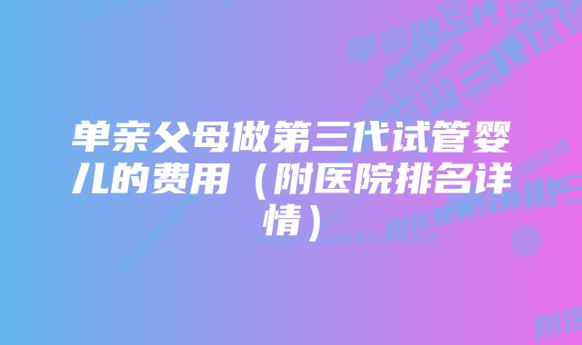 单亲父母做第三代试管婴儿的费用（附医院排名详情）