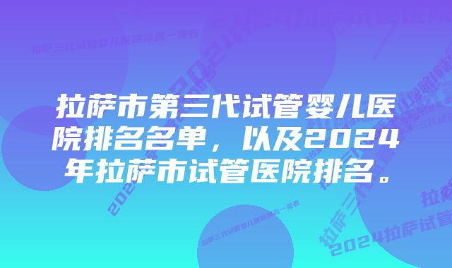 拉萨市第三代试管婴儿医院排名名单，以及2024年拉萨市试管医院排名。