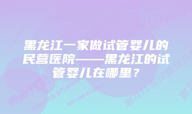 黑龙江一家做试管婴儿的民营医院——黑龙江的试管婴儿在哪里？