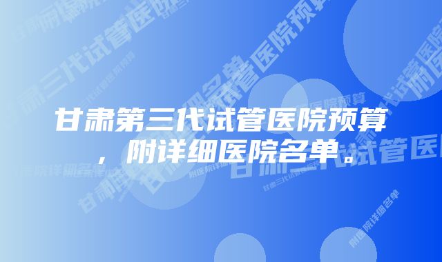 甘肃第三代试管医院预算，附详细医院名单。