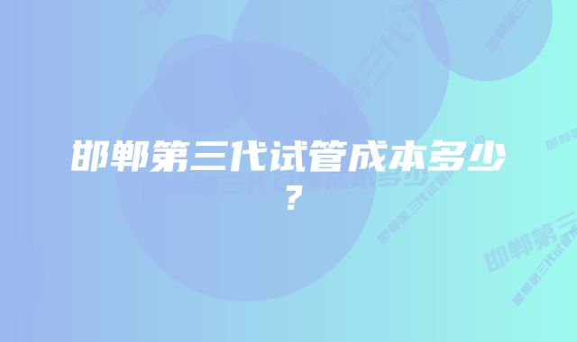 邯郸第三代试管成本多少？