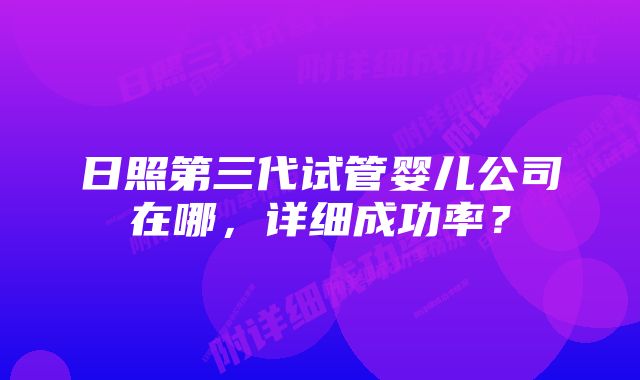 日照第三代试管婴儿公司在哪，详细成功率？