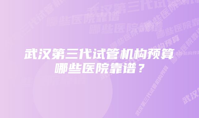 武汉第三代试管机构预算哪些医院靠谱？