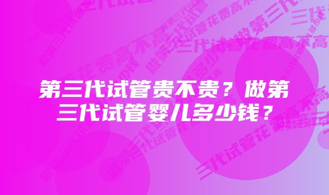 第三代试管贵不贵？做第三代试管婴儿多少钱？