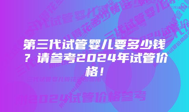 第三代试管婴儿要多少钱？请参考2024年试管价格！