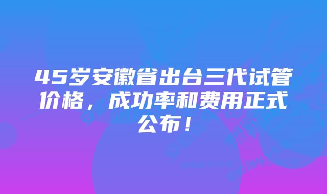 45岁安徽省出台三代试管价格，成功率和费用正式公布！