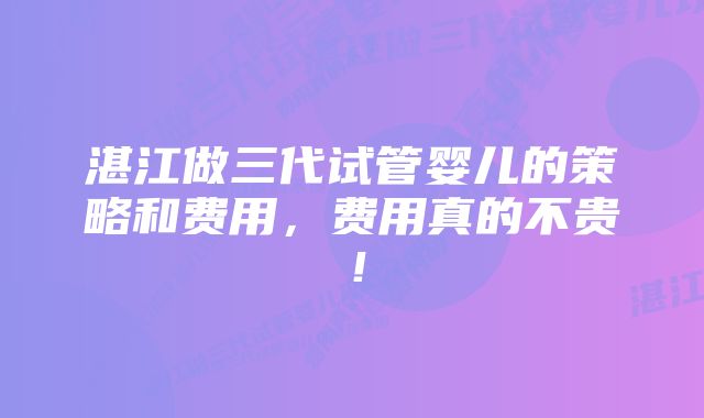 湛江做三代试管婴儿的策略和费用，费用真的不贵！