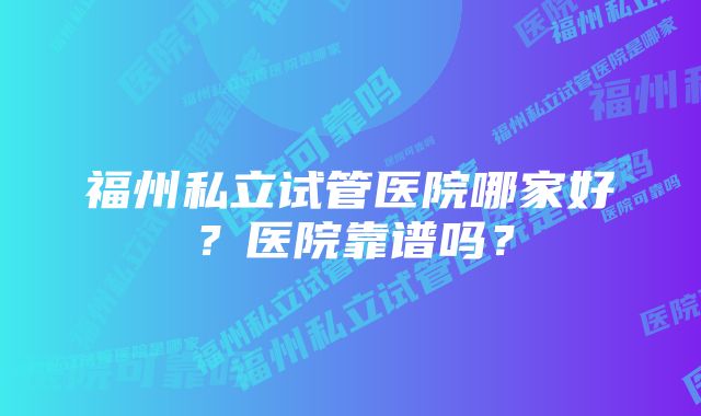 福州私立试管医院哪家好？医院靠谱吗？