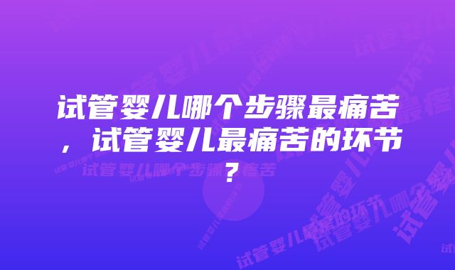 试管婴儿哪个步骤最痛苦，试管婴儿最痛苦的环节？