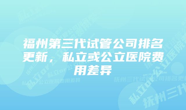 福州第三代试管公司排名更新，私立或公立医院费用差异