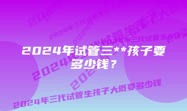 2024年试管三**孩子要多少钱？