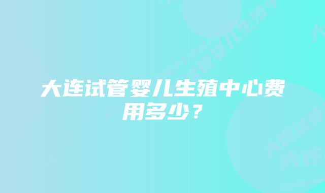 大连试管婴儿生殖中心费用多少？