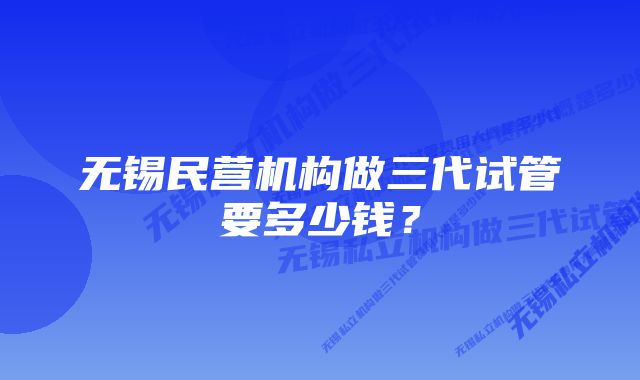 无锡民营机构做三代试管要多少钱？