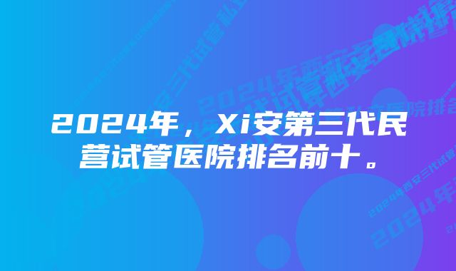 2024年，Xi安第三代民营试管医院排名前十。