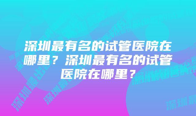 深圳最有名的试管医院在哪里？深圳最有名的试管医院在哪里？