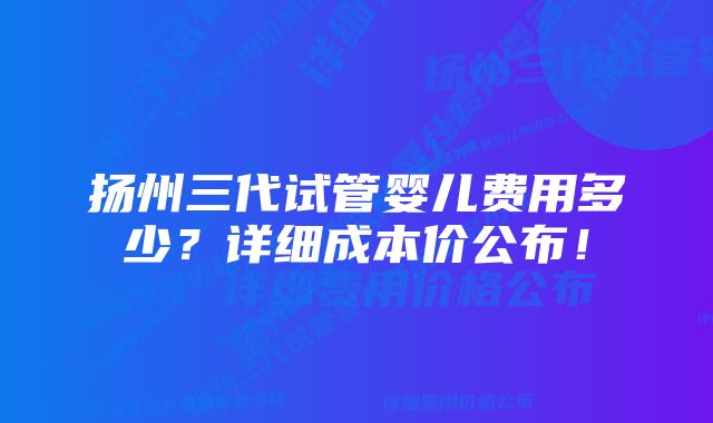 扬州三代试管婴儿费用多少？详细成本价公布！