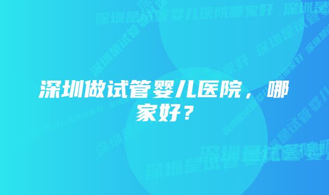 深圳做试管婴儿医院，哪家好？