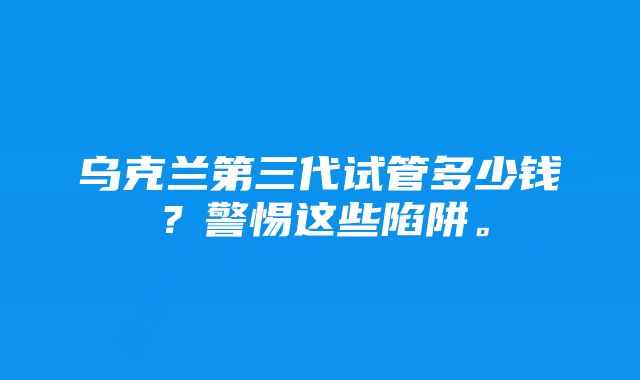 乌克兰第三代试管多少钱？警惕这些陷阱。