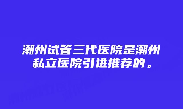 潮州试管三代医院是潮州私立医院引进推荐的。