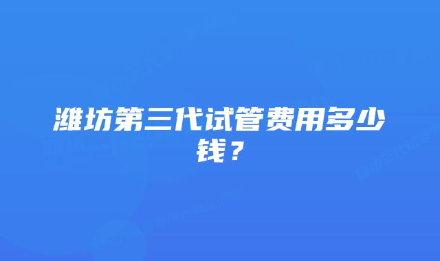 潍坊第三代试管费用多少钱？