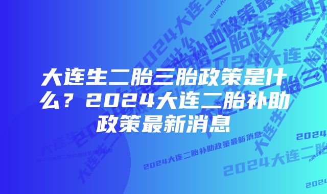 大连生二胎三胎政策是什么？2024大连二胎补助政策最新消息