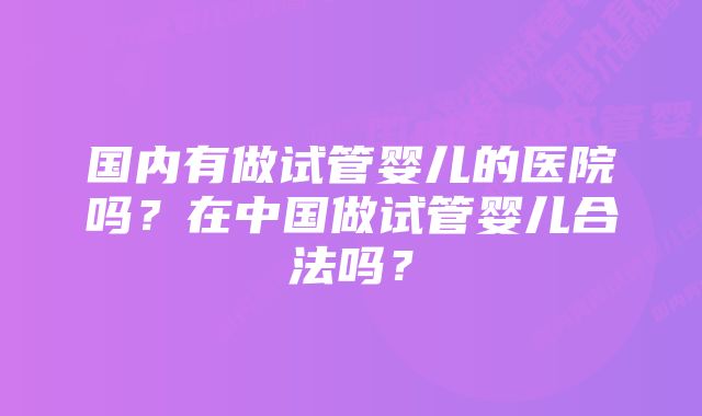 国内有做试管婴儿的医院吗？在中国做试管婴儿合法吗？