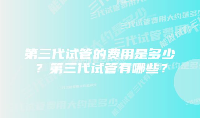 第三代试管的费用是多少？第三代试管有哪些？