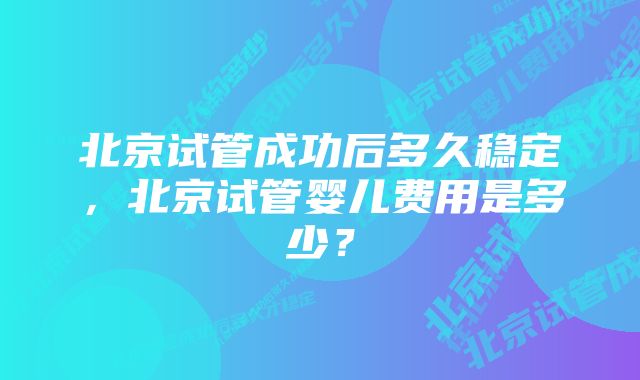 北京试管成功后多久稳定，北京试管婴儿费用是多少？