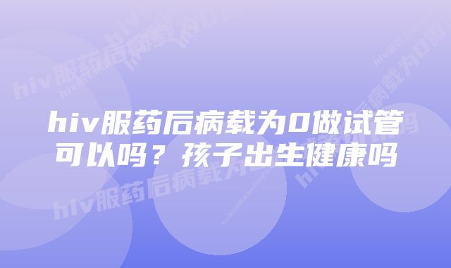 hiv服药后病载为0做试管可以吗？孩子出生健康吗