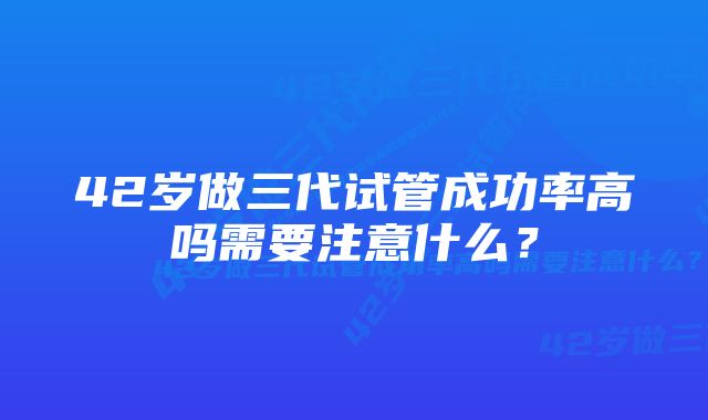 42岁做三代试管成功率高吗需要注意什么？