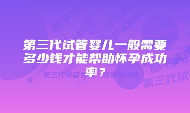 第三代试管婴儿一般需要多少钱才能帮助怀孕成功率？