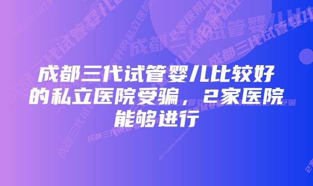 成都三代试管婴儿比较好的私立医院受骗，2家医院能够进行