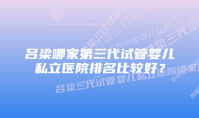 吕梁哪家第三代试管婴儿私立医院排名比较好？