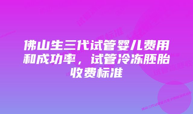 佛山生三代试管婴儿费用和成功率，试管冷冻胚胎收费标准