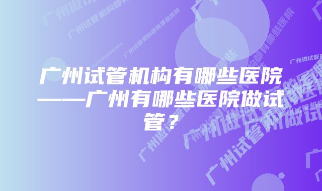 广州试管机构有哪些医院——广州有哪些医院做试管？