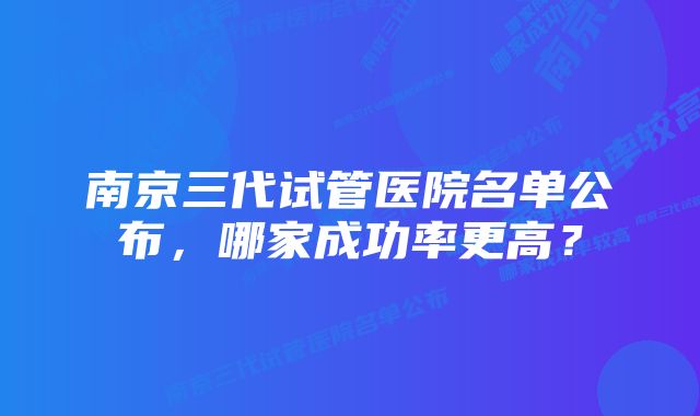 南京三代试管医院名单公布，哪家成功率更高？