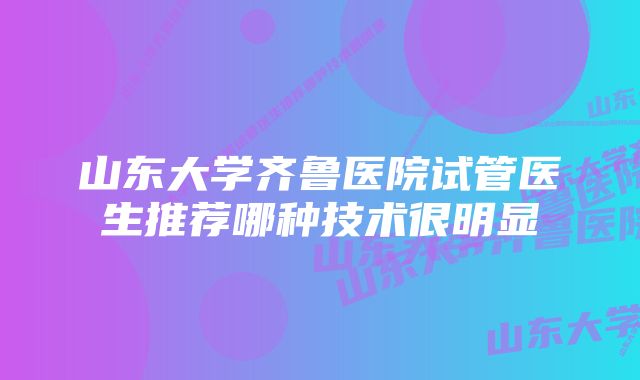 山东大学齐鲁医院试管医生推荐哪种技术很明显