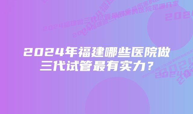 2024年福建哪些医院做三代试管最有实力？