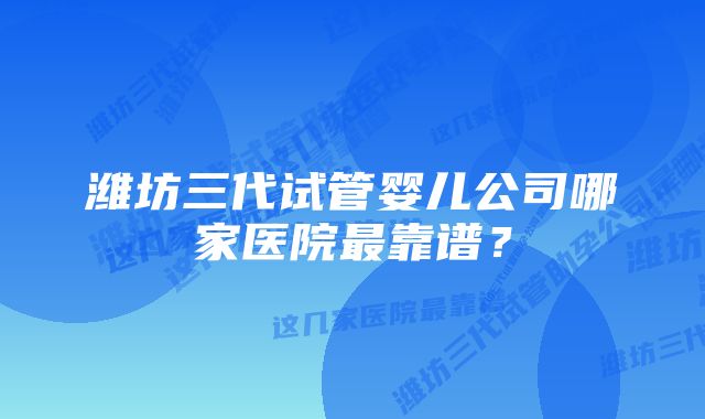 潍坊三代试管婴儿公司哪家医院最靠谱？