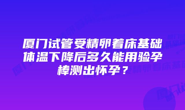 厦门试管受精卵着床基础体温下降后多久能用验孕棒测出怀孕？