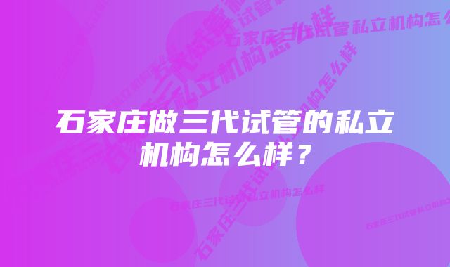 石家庄做三代试管的私立机构怎么样？