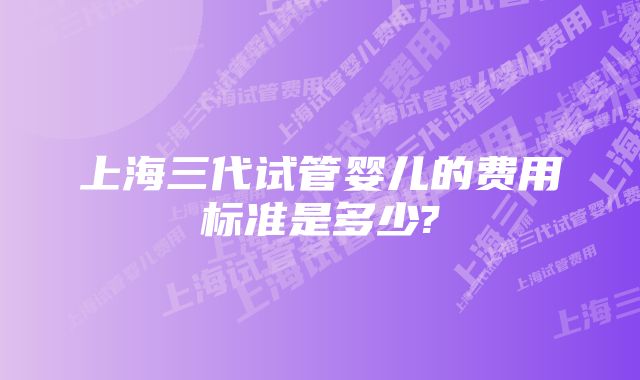 上海三代试管婴儿的费用标准是多少?