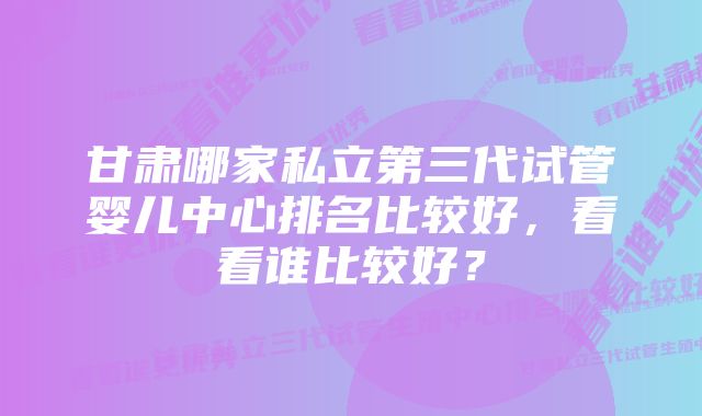 甘肃哪家私立第三代试管婴儿中心排名比较好，看看谁比较好？