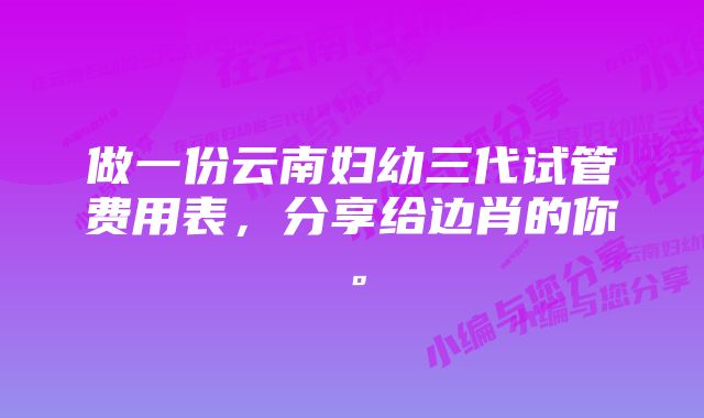 做一份云南妇幼三代试管费用表，分享给边肖的你。