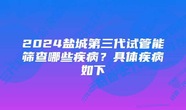 2024盐城第三代试管能筛查哪些疾病？具体疾病如下