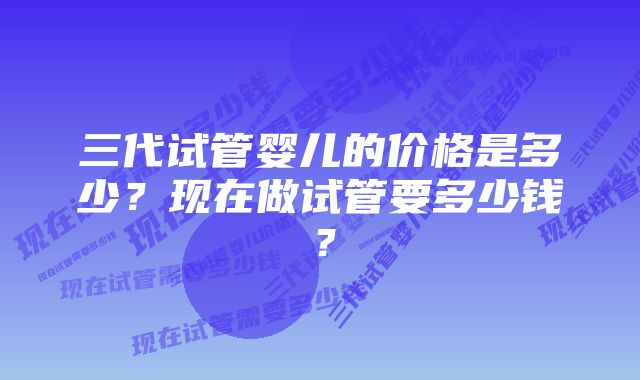 三代试管婴儿的价格是多少？现在做试管要多少钱？