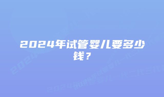 2024年试管婴儿要多少钱？