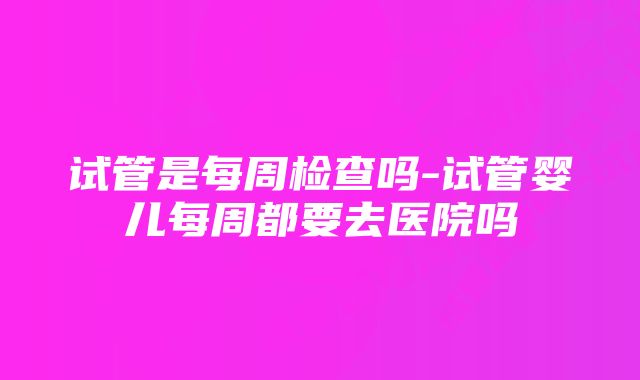 试管是每周检查吗-试管婴儿每周都要去医院吗