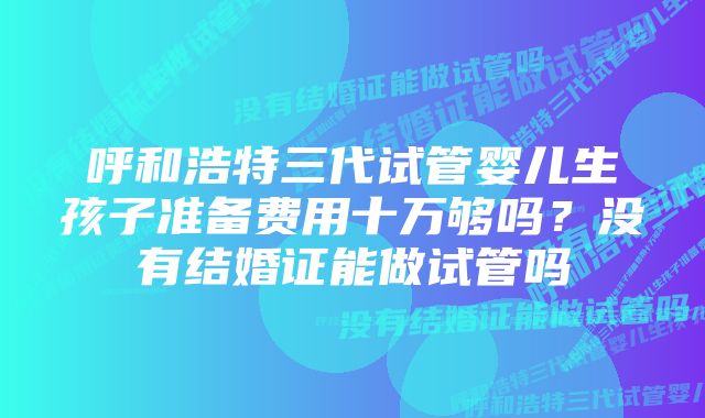 呼和浩特三代试管婴儿生孩子准备费用十万够吗？没有结婚证能做试管吗